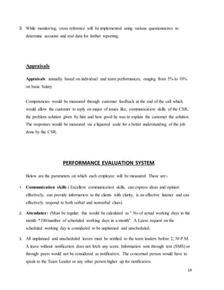 14
3. While monitoring, cross reference will be implemented using various questionnaires to
determine accurate and real data for further reporting.
Appraisals
Appraisals: annually based on individual and team performances, ranging from 5% to 10%
on basic Salary
Competencies would be measured through customer feedback at the end of the call which
would allow the customer to reply on major of issues like, communication skills of the CSR,
the problem solution given by him and how good he was to explain the customer the solution.
The responses would be measured via a liquored scale for a better understanding of the job
done by the CSR.
PERFORMANCE EVALUATION SYSTEM
Below are the parameters on which each employee will be measured. These are:-
1. Communication skills ( Excellent communication skills, can express ideas and opinion
effectively, can provide information to the clients with clarity, is an effective listener and can
effectively respond to both verbal and nonverbal clues)
2. Attendance: (Must be regular; this would be calculated as " No of actual working days in the
month *100/number of scheduled working days in a month". A Leave request on the
scheduled working day is considered to be unplanned and unscheduled.
3. All unplanned and unscheduled leaves must be notified to the team leaders before 2; 30 P.M.
A leave without notification does not fetch any score. Information sent through text (SMS) or
through peers would not be considered as notification. The concerned person would have to
speak to the Team Leader or any other person higher up for notification.
 