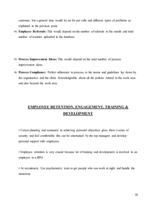 16
customer, but a general time would be set for per calls and different types of problems as
explained in the previous point.
14. Employee Referrals: This would depend on the number of referrals in the month and total
number of resumes uploaded in the database.
15. Process Improvement Ideas: This would depend on the total number of process
improvement ideas
16. Process Compliance: Perfect adherence to process, to the norms and guidelines lay down by
the organisation and the client. Knowledgeable about all the policies related to the work area
and also beyond the work area.
EMPLOYEE RETENTION, ENGAGEMENT, TRAINING &
DEVELOPMENT
• Career planning and assistance in achieving personal objectives gives them a sense of
security and feel comfortable this can be entertained by the top managers and develop
personal rapport with employees
• Employee retention is very crucial because lot of training and development is involved in an
employee at a BPO
• At recruitment, Use psychometric tests to get people who can work at night and handle the
monotony
 