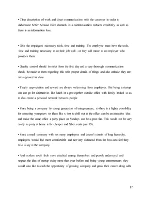 17
• Clear description of work and direct communication with the customer in order to
understand better because more channels in a communication reduces credibility as well as
there is an information loss.
• Give the employees necessary tools, time and training. The employee must have the tools,
time and training necessary to do their job well - or they will move to an employer who
provides them.
• Quality control should be strict from the first day and a very thorough communication
should be made to them regarding this with proper details of things and also attitude they are
not supposed to show
• Timely appreciation and reward are always welcoming from employees. But being a startup
one can go for alternatives like lunch or a get together outside office with family invited so as
to also create a personal network between people
• Since being a company by young generation of entrepreneurs, so there is a higher possibility
for attracting youngsters so ideas like x-box to chill out at the office can be an attractive idea
and make the same office a party place on Sundays can be a great fun. This would not be very
costly as party at home is far cheaper and Xbox costs just 15k.
• Since a small company with not many employees and doesn’t consist of long hierarchy,
employees would feel more comfortable and not very distanced from the boss and feel they
have a say in the company.
• And modern youth feels more attached among themselves and people understand and
respect the idea of startup today more than ever before and being young entrepreneurs they
would also like to cash the opportunity of growing company and grow their career along with
 