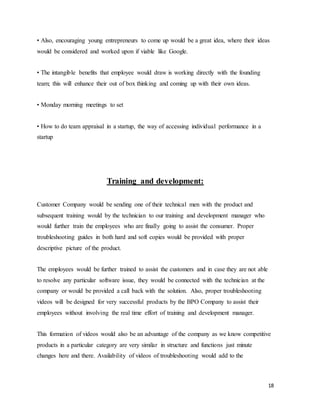 18
• Also, encouraging young entrepreneurs to come up would be a great idea, where their ideas
would be considered and worked upon if viable like Google.
• The intangible benefits that employee would draw is working directly with the founding
team; this will enhance their out of box thinking and coming up with their own ideas.
• Monday morning meetings to set
• How to do team appraisal in a startup, the way of accessing individual performance in a
startup
Training and development:
Customer Company would be sending one of their technical men with the product and
subsequent training would by the technician to our training and development manager who
would further train the employees who are finally going to assist the consumer. Proper
troubleshooting guides in both hard and soft copies would be provided with proper
descriptive picture of the product.
The employees would be further trained to assist the customers and in case they are not able
to resolve any particular software issue, they would be connected with the technician at the
company or would be provided a call back with the solution. Also, proper troubleshooting
videos will be designed for very successful products by the BPO Company to assist their
employees without involving the real time effort of training and development manager.
This formation of videos would also be an advantage of the company as we know competitive
products in a particular category are very similar in structure and functions just minute
changes here and there. Availability of videos of troubleshooting would add to the
 