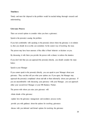 20
Timeliness
Timely and most fair disposal to the problem would be reached taking thorough research and
understanding.
Grievance Process
There are several options to consider when you have a grievance:
Speak to the person(s) causing the problem
If you feel comfortable with speaking to the person(s) about whom the grievance is in relation
to, then you should do so as this can sometimes be the easiest way of resolving the issue.
The person may have been unaware of the effect of their behavior or decision on you.
By discussing it with them you provide the person with a chance to redress the situation.
If you don’t feel that you can approach the person(s) directly, you should consider the steps
below:
Speak to your Manager
If you cannot speak to the person(s) directly, you can speak to your Manager about your
grievance. They can then tell you what your options are. If you agree, the Manager may
approach the person(s) complained about and talk to them informally about your grievance. If
you are uncomfortable with discussing your grievance with your Manager, you can approach
either your second level Manager or your HR Business Partner.
The person with whom you raise your grievance will:
obtain details of the grievance
explain how the grievance management and resolution process works
provide you with guidance about the options for resolving grievances
discuss with you informal and formal options for resolving the grievance
 