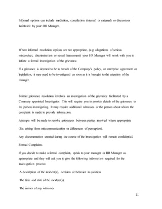 21
Informal options can include mediation, conciliation (internal or external) or discussions
facilitated by your HR Manager.
Where informal resolution options are not appropriate, (e.g. allegations of serious
misconduct, discrimination or sexual harassment) your HR Manager will work with you to
initiate a formal investigation of the grievance.
If a grievance is deemed to be in breach of the Company’s policy, an enterprise agreement or
legislation, it may need to be investigated as soon as it is brought to the attention of the
manager.
Formal grievance resolution involves an investigation of the grievance facilitated by a
Company appointed Investigator. This will require you to provide details of the grievance to
the person investigating. It may require additional witnesses or the person about whom the
complaint is made to provide information.
Attempts will be made to resolve grievances between parties involved where appropriate
(Ex: arising from miscommunication or differences of perception).
Any documentation created during the course of the investigation will remain confidential.
Formal Complaints
If you decide to make a formal complaint, speak to your manager or HR Manager as
appropriate and they will ask you to give the following information required for the
investigation process:
A description of the incident(s), decision or behavior in question
The time and date of the incident(s)
The names of any witnesses
 