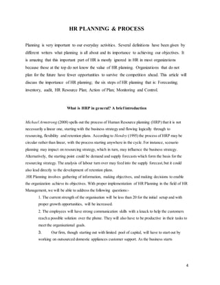 4
HR PLANNING & PROCESS
Planning is very important to our everyday activities. Several definitions have been given by
different writers what planning is all about and its importance to achieving our objectives. It
is amazing that this important part of HR is mostly ignored in HR in most organizations
because those at the top do not know the value of HR planning. Organizations that do not
plan for the future have fewer opportunities to survive the competition ahead. This article will
discuss the importance of HR planning; the six steps of HR planning that is: Forecasting;
inventory, audit, HR Resource Plan; Action of Plan; Monitoring and Control.
What is HRP in general? A brief introduction
Michael Armstrong (2008) spells out the process of Human Resource planning (HRP) that it is not
necessarily a linear one, starting with the business strategy and flowing logically through to
resourcing, flexibility and retention plans. According to Hendry (1995) the process of HRP may be
circular rather than linear, with the process starting anywhere in the cycle. For instance, scenario
planning may impact on resourcing strategy, which in turn, may influence the business strategy.
Alternatively, the starting point could be demand and supply forecasts which form the basis for the
resourcing strategy. The analysis of labour turn over may feed into the supply forecast,but it could
also lead directly to the development of retention plans.
.HR Planning involves gathering of information, making objectives, and making decisions to enable
the organization achieve its objectives. With proper implementation of HR Planning in the field of HR
Management, we will be able to address the following questions:-
1. The current strength of the organisation will be less than 20 for the initial setup and with
proper growth opportunities, will be increased.
2. The employees will have strong communication skills with a knack to help the customers
reach a possible solution over the phone. They will also have to be productive in their tasks to
meet the organisational goals.
3. Our firm, though starting out with limited pool of capital, will have to start out by
working on outsourced domestic appliances customer support. As the business starts
 