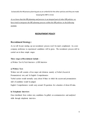 6
So basically the HR process planning acts as an umbrella for the other policies and they are made
keeping the HRP in mind.
As we know that the HR planning and process is an integral part of other HR policies we
have tried to integrate the HR planning process within the HR policies in the following
sections
RECRUITMENT POLICY
Recruitment Strategy:
As we will be just starting up our recruitment process won’t be much complicated. As a new
company preference to experienced candidates will be given. The recruitment process will be
carried out in three simple stages:
Three stages of Recruitment include :
a) Written Test b) Tech Interview c) HR Interview
a) Written Test:
Written test will consists of two major sub divisions namely a) Verbal (Accent &
Pronunciation) test, and b) English Comprehension
Verbal section would normally carry about 10 lines in which the accent and pronunciation
skill of candidate would be judged.
English Comprehension would carry around 20 questions for a duration of about 40 mins.
b) Telephonic Interview:
Once shortlisted from written test, candidates be grilled on communication and analytical
skills through telephonic interview.
 