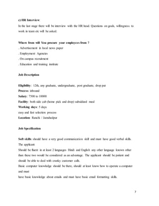 7
c) HR Interview:
In the last stage there will be interview with the HR head. Questions on goals, willingness to
work in team etc will be asked.
Where from will You procure your employees from ?
. Advertisement in local news paper
. Employment Agencies
. On campus recruitment
. Education and training institute
Job Description
Eligibility: 12th, any graduate, undergraduate, post graduate, drop put
Process: inbound
Salary: 7500 to 10000
Facility: both side cab (home pick and drop) subsidized meal
Working days: 5 days
easy and fast selection process
Location: Ranchi / Jamshedpur
Job Specification
Soft skills: should have a very good communication skill and must have good verbal skills.
The applicant
Should be fluent in at least 2 languages Hindi and English any other language known other
than these two would be considered as an advantage. The applicant should be patient and
should be able to deal with cranky customer calls.
Basic computer knowledge should be there, should at least know how to operate a computer
and must
have basic knowledge about emails and must have basic email formatting skills.
 