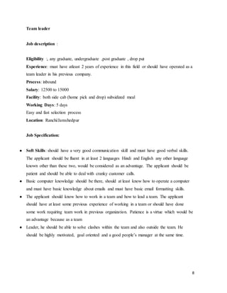 8
Team leader
Job description :
Eligibility :, any graduate, undergraduate ,post graduate , drop put
Experience: must have atleast 2 years of experience in this field or should have operated as a
team leader in his previous company.
Process: inbound
Salary: 12500 to 15000
Facility: both side cab (home pick and drop) subsidized meal
Working Days: 5 days
Easy and fast selection process
Location: Ranchi/Jamshedpur
Job Specification:
● Soft Skills: should have a very good communication skill and must have good verbal skills.
The applicant should be fluent in at least 2 languages Hindi and English any other language
known other than these two, would be considered as an advantage. The applicant should be
patient and should be able to deal with cranky customer calls.
● Basic computer knowledge should be there, should at least know how to operate a computer
and must have basic knowledge about emails and must have basic email formatting skills.
● The applicant should know how to work in a team and how to lead a team. The applicant
should have at least some previous experience of working in a team or should have done
some work requiring team work in previous organization. Patience is a virtue which would be
an advantage because as a team
● Leader, he should be able to solve clashes within the team and also outside the team. He
should be highly motivated, goal oriented and a good people’s manager at the same time.
 