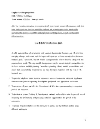 9
Employee value proposition
CSR: 7,500 to 10,000 pm
Team leader: 12500 to 15000 per month
After the recruitment is done we would basically concentrate on our HR processes and, help
train and adjust our selected employee with our HR planning processes. So once the
recruitment is done we would try and implement our HR policies, which will have the
following steps.
Step 1: Determine Business Goals
A solid understanding of government and ongoing departmental business and HR priorities,
emerging changes and trends, and the impact of legislative reforms are needed to determine
business goals. Henceforth, the HR policies & requirements will be followed along with the
organizational goals. This step should also consider whether or not strategic partnerships (to
facilitate business and HR planning / workforce planning efforts) should be established and
ensure that accountability requirements are met. The main objectives with the role of HR
involved are:-
1. To provide telephone based technical assistance services in domestic electronic appliances
with the future plan of expanding in computer peripherals and application soft-wares.
2. To create an efficient and effective Recruitment & Selection system ensuring a competent
pool of HR resources.
3. To implement proper Training & Development methods and modules with the general aim of
increasing the productivity and providing sufficient opportunities for growth to the
employees.
4. To ensure proper Evaluation of the employees is carried out by the team leaders using
different techniques.
 