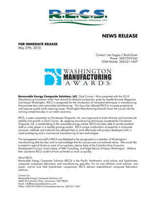 NEWS RELEASE
FOR IMMEDIATE RELEASE
May 27th, 2010
Contact: Joe Foggia / Brad Given
Phone: 360-759-2345
GSM Mobile: 360-521-1607
	
  
Renewable Energy Composite Solutions, LLC, Clark County – Was presented with the 2010
Manufacturing Innovation of the Year Award for Midsize Companies, given by Seattle Business Magazine
and Impact Washington. RECS is recognized for the introduction of innovative techniques in manufacturing
that promote lean and sustainable manufacturing. This focus has allowed RECS to increase productivity
and improve quality while reducing waste. Washington Manufacturing Awards honor the crucial role the
winning companies play in our state's economy.
RECS, a sister corporation to Christensen Shipyards, Ltd. was organized to foster diversity and promote job
stability and growth in Clark County. By applying manufacturing techniques pioneered by Christensen
Shipyards, Ltd. in boatbuilding to the renewable energy market, RECS has been able to quickly establish
itself as a key player in a rapidly growing market. RECS unique combination of expertise in composite
structures, methods and materials has allowed them to work effectively with product developers both in
rapid prototyping and in commercial manufacturing of new technologies.
The management and staff of RECS are delighted to be recognized as a member of Washington’s
manufacturing elite but also wish to acknowledge that this success was not achieved alone. We would like
to extend a special thanks to some of our partners, Jeanie Ashe of the Columbia River Economic
Development Council, Scott Lindsay of SML Consulting, and Nigel Moore of Impact Washington. Without
their assistance RECS could not have achieved so much so quickly.
About RECS:
Renewable Energy Composite Solutions (RECS) is the Pacific Northwest’s wind turbine and hydrokinetic
composite component fabrication and manufacturing specialist. For on and off-shore wind turbines, and
ocean, marine and tidal hydrokinetic components, RECS delivers state-of-the-art composite fabrication
solutions.
Contact Us:
Renewable Energy Composite Solutions, LLC
4400 SE Columbia Way, Vancouver, WA 98661
Email: info@recompositesolutions.com
Office: 360-759-2345 For Immediate Service: 360-521-1607
 