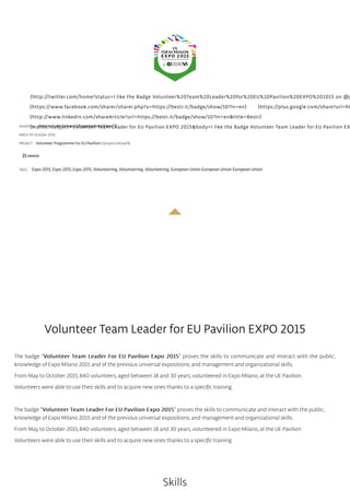 (http://twitter.com/home?status=I like the Badge Volunteer%20Team%20Leader%20for%20EU%20Pavilion%20EXPO%202015 on @j
(https://www.facebook.com/sharer/sharer.php?u=https://bestr.it/badge/show/10?ln=en) (https://plus.google.com/share?url=ht
(http://www.linkedin.com/shareArticle?url=https://bestr.it/badge/show/10?ln=en&title=Bestr)
(mailto:?subject=Volunteer Team Leader for EU Pavilion EXPO 2015&body=I like the Badge Volunteer Team Leader for EU Pavilion EXIssued by Associazione Ciessevi (/organization/show/7)
SINCE 05 October 2015
PROJECT Volunteer Programme For EU Pavilion (/project/show/9)
21OWNERS
TAGS: Expo 2015, Expo 2015, Expo 2015, Volunteering, Volunteering, Volunteering, European Union European Union European Union
Volunteer Team Leader for EU Pavilion EXPO 2015
The badge "Volunteer Team Leader For EU Pavilion Expo 2015Volunteer Team Leader For EU Pavilion Expo 2015" proves the skills to communicate and interact with the public;
knowledge of Expo Milano 2015 and of the previous universal expositions; and management and organizational skills.
From May to October 2015, 840 volunteers, aged between 18 and 30 years, volunteered in Expo Milano, at the UE Pavilion.
Volunteers were able to use their skills and to acquire new ones thanks to a speciﬁc training.
The badge "Volunteer Team Leader For EU Pavilion Expo 2015Volunteer Team Leader For EU Pavilion Expo 2015" proves the skills to communicate and interact with the public;
knowledge of Expo Milano 2015 and of the previous universal expositions; and management and organizational skills.
From May to October 2015, 840 volunteers, aged between 18 and 30 years, volunteered in Expo Milano, at the UE Pavilion.
Volunteers were able to use their skills and to acquire new ones thanks to a speciﬁc training.
Skills
 