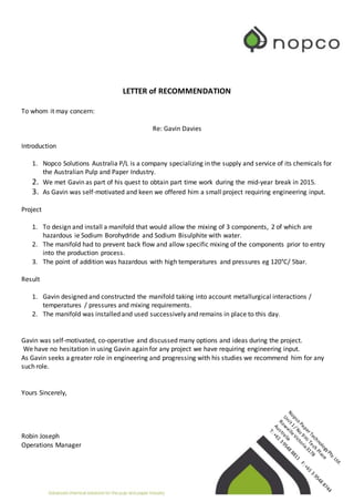 LETTER of RECOMMENDATION
To whom it may concern:
Re: Gavin Davies
Introduction
1. Nopco Solutions Australia P/L is a company specializing in the supply and service of its chemicals for
the Australian Pulp and Paper Industry.
2. We met Gavin as part of his quest to obtain part time work during the mid-year break in 2015.
3. As Gavin was self-motivated and keen we offered him a small project requiring engineering input.
Project
1. To design and install a manifold that would allow the mixing of 3 components, 2 of which are
hazardous ie Sodium Borohydride and Sodium Bisulphite with water.
2. The manifold had to prevent back flow and allow specific mixing of the components prior to entry
into the production process.
3. The point of addition was hazardous with high temperatures and pressures eg 120°C/ 5bar.
Result
1. Gavin designed and constructed the manifold taking into account metallurgical interactions /
temperatures / pressures and mixing requirements.
2. The manifold was installed and used successively and remains in place to this day.
Gavin was self-motivated, co-operative and discussed many options and ideas during the project.
We have no hesitation in using Gavin again for any project we have requiring engineering input.
As Gavin seeks a greater role in engineering and progressing with his studies we recommend him for any
such role.
Yours Sincerely,
Robin Joseph
Operations Manager
 