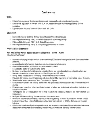 Carol Murray
Skills
 Establishing operational definitions and appropriate measures for data collection and reporting.
 Familiar with regulations in different fields (ICH, ICF, Federal and State regulations governing special
education.
 Experienced in the use ofMicrosoftOffice, Word and Excel.
Education
 Barnett International (3/2015): 30 hour Clinical Research Coordinator course
 Pittsburg State University (1994): Education Specialistin School Psychology
 Pittsburg State University (1981): M.S. Clinical Psychology
 Pittsburg State University (1979): B.S. Psychology with a minor in Science
ProfessionalExperience
Hays West Central Kansas Special Education Cooperative – (8/1995 – 7/2015)
Educational Psychologist
 Provided school psychologistservices for approximately 800 students in assigned schools (from preschool to
grade 12).
 Assessed students for learning disabilities and other impairments to learning.
 Consulted with teachers, counselors and administration routinely.
 Served as the leader for studentreferral teams
 Designed new ‘studentreferral to special education’ forms and procedures thatnecessitated teachers and
teams to use a research based approach to identifying studentdifficulties.
 Writing district procedures for completing Functional BehaviorAssessments.
 Provided stafftrainings regarding accurate data collection and the importance ofmaking data-based decisions.
 Served as the Autism Intervention Team Coordinator for 8 years.
 Consulted as requested with building teams within the special education cooperative thatcovered four school
districts.
 Provided many in-services to the Hays districton traits ofautism and strategies to help autistic students to be
successful in school.
 Trained paras and special education staffon traits of autism and successful strategies and interventions to use
in education.
 Designed ‘initial team training’ for new members ofour autism team.
 Developed a plan to decentralize our larger autism team by training ‘in house’ autism teams in every school
building in Hays. Once established this plan cut our large team referrals by 50% the first year and the years
following.
 Collaborated on a team of psychologists who wrote and received a grantto establish school districtalternative
assessmentnorms and to conducta study ofacademic gain in students attending summer school.
 