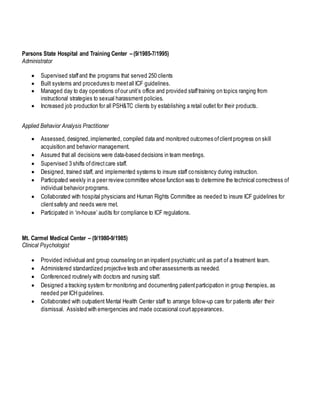 Parsons State Hospital and Training Center – (9/1985-7/1995)
Administrator
 Supervised staffand the programs that served 250 clients
 Built systems and procedures to meetall ICF guidelines.
 Managed day to day operations ofour unit’s office and provided stafftraining on topics ranging from
instructional strategies to sexual harassment policies.
 Increased job production for all PSH&TC clients by establishing a retail outlet for their products.
Applied Behavior Analysis Practitioner
 Assessed, designed,implemented, compiled data and monitored outcomes ofclientprogress on skill
acquisition and behavior management.
 Assured that all decisions were data-based decisions in team meetings.
 Supervised 3 shifts ofdirectcare staff.
 Designed, trained staff, and implemented systems to insure staff consistency during instruction.
 Participated weekly in a peer review committee whose function was to determine the technical correctness of
individual behavior programs.
 Collaborated with hospital physicians and Human Rights Committee as needed to insure ICF guidelines for
clientsafety and needs were met.
 Participated in ‘in-house’ audits for compliance to ICF regulations.
Mt. Carmel Medical Center – (9/1980-9/1985)
Clinical Psychologist
 Provided individual and group counseling on an inpatient psychiatric unit as part of a treatment team.
 Administered standardized projective tests and other assessments as needed.
 Conferenced routinely with doctors and nursing staff.
 Designed a tracking system for monitoring and documenting patientparticipation in group therapies, as
needed per ICH guidelines.
 Collaborated with outpatient Mental Health Center staff to arrange follow-up care for patients after their
dismissal. Assisted with emergencies and made occasional courtappearances.
 