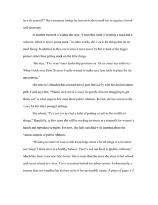 in with yourself.” Her comments during the interview also reveal that it requires a lot of
self-discovery.
In another moment of clarity she says, “I have this habit of creating a need and a
solution, which is never gonna work.” In other words, she tries to fix things that do no
need fixing. In addition to this, she wishes it were easier for her to look at the bigger
picture rather than getting stuck on the little things.
She says, “I’ve never taken leadership positions as ‘let me assert my authority.’
When I took over Firm Director I really wanted to make sure I put tools in place for the
next person.”
Her time in Unleashed has allowed her to gain familiarity with her desired career
path. Codd says that, “When [she] can be a voice for people who are struggling to get
theirs out” is what inspires her most about public relations. In fact, she has served as the
voice for her three younger siblings.
She admits, “I’ve just always had a habit of putting myself in the middle of
things.” Hopefully, in five years she will be working in-house at a nonprofit for women’s
health and reproductive rights. For now, she feels satisfied with learning about the
various aspects of public relations.
“Would you rather to have a little knowledge about a lot of things or a lot about
one thing? I think there is a healthy balance. There’s not one facet to [public relations].”
Much like there is not one facet to her. She is more than the roles she plays in her school
and career related activities. There is passion behind her achievements. Unfortunately, a
resume does not translate her fashion style or her personable nature. A piece of paper will
 