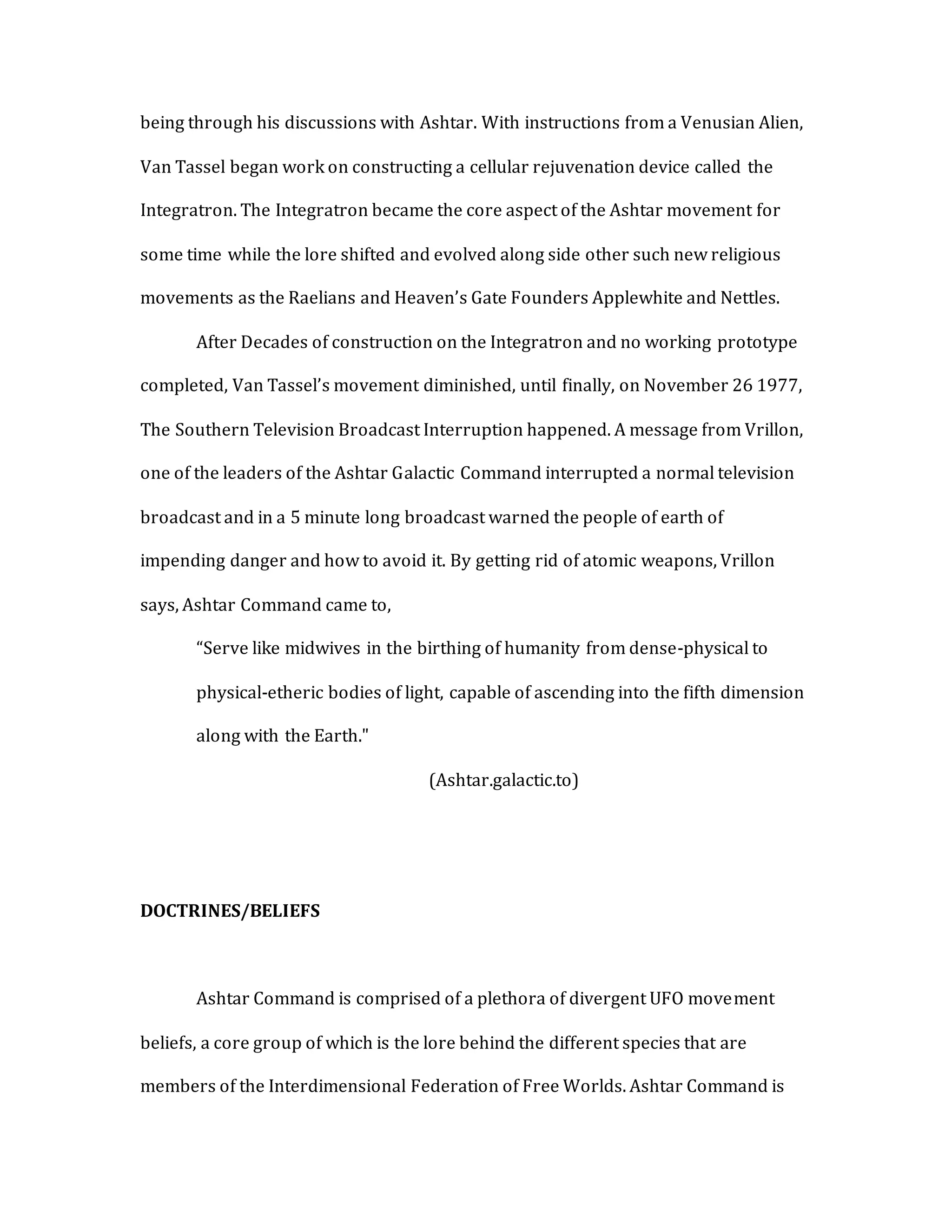 being through his discussions with Ashtar. With instructions from a Venusian Alien,
Van Tassel began work on constructing a cellular rejuvenation device called the
Integratron. The Integratron became the core aspect of the Ashtar movement for
some time while the lore shifted and evolved along side other such new religious
movements as the Raelians and Heaven’s Gate Founders Applewhite and Nettles.
After Decades of construction on the Integratron and no working prototype
completed, Van Tassel’s movement diminished, until finally, on November 26 1977,
The Southern Television Broadcast Interruption happened. A message from Vrillon,
one of the leaders of the Ashtar Galactic Command interrupted a normal television
broadcast and in a 5 minute long broadcast warned the people of earth of
impending danger and how to avoid it. By getting rid of atomic weapons, Vrillon
says, Ashtar Command came to,
“Serve like midwives in the birthing of humanity from dense-physical to
physical-etheric bodies of light, capable of ascending into the fifth dimension
along with the Earth."
(Ashtar.galactic.to)
DOCTRINES/BELIEFS
Ashtar Command is comprised of a plethora of divergent UFO movement
beliefs, a core group of which is the lore behind the different species that are
members of the Interdimensional Federation of Free Worlds. Ashtar Command is
 