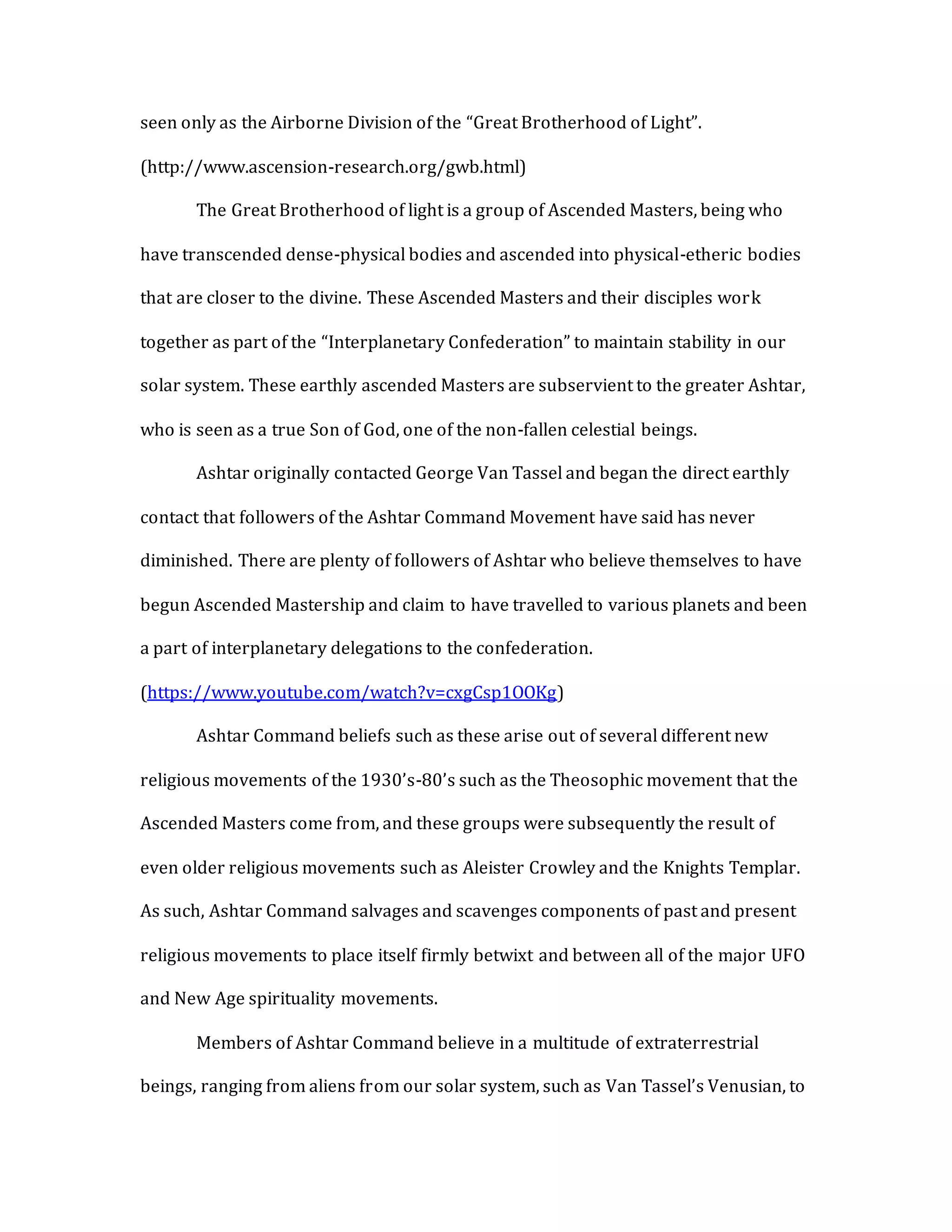 seen only as the Airborne Division of the “Great Brotherhood of Light”.
(http://www.ascension-research.org/gwb.html)
The Great Brotherhood of light is a group of Ascended Masters, being who
have transcended dense-physical bodies and ascended into physical-etheric bodies
that are closer to the divine. These Ascended Masters and their disciples work
together as part of the “Interplanetary Confederation” to maintain stability in our
solar system. These earthly ascended Masters are subservient to the greater Ashtar,
who is seen as a true Son of God, one of the non-fallen celestial beings.
Ashtar originally contacted George Van Tassel and began the direct earthly
contact that followers of the Ashtar Command Movement have said has never
diminished. There are plenty of followers of Ashtar who believe themselves to have
begun Ascended Mastership and claim to have travelled to various planets and been
a part of interplanetary delegations to the confederation.
(https://www.youtube.com/watch?v=cxgCsp1OOKg)
Ashtar Command beliefs such as these arise out of several different new
religious movements of the 1930’s-80’s such as the Theosophic movement that the
Ascended Masters come from, and these groups were subsequently the result of
even older religious movements such as Aleister Crowley and the Knights Templar.
As such, Ashtar Command salvages and scavenges components of past and present
religious movements to place itself firmly betwixt and between all of the major UFO
and New Age spirituality movements.
Members of Ashtar Command believe in a multitude of extraterrestrial
beings, ranging from aliens from our solar system, such as Van Tassel’s Venusian, to
 