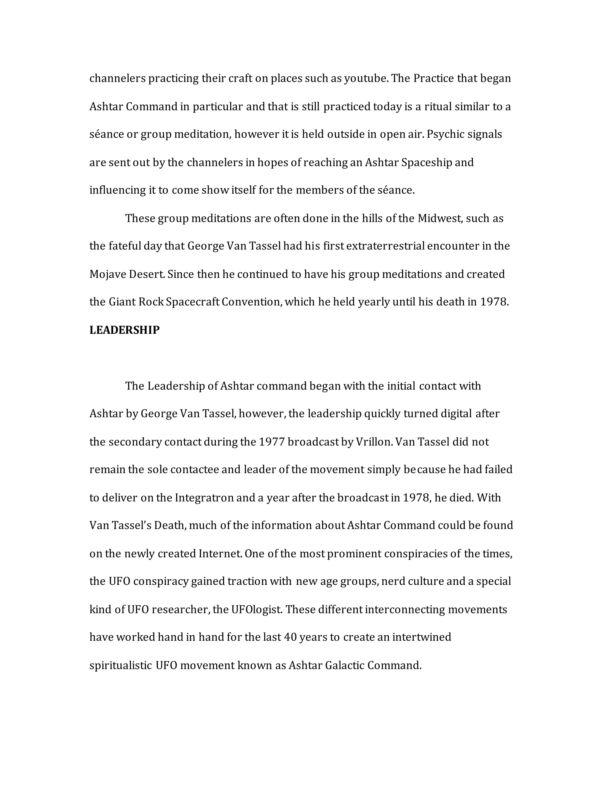channelers practicing their craft on places such as youtube. The Practice that began
Ashtar Command in particular and that is still practiced today is a ritual similar to a
séance or group meditation, however it is held outside in open air. Psychic signals
are sent out by the channelers in hopes of reaching an Ashtar Spaceship and
influencing it to come show itself for the members of the séance.
These group meditations are often done in the hills of the Midwest, such as
the fateful day that George Van Tassel had his first extraterrestrial encounter in the
Mojave Desert. Since then he continued to have his group meditations and created
the Giant Rock Spacecraft Convention, which he held yearly until his death in 1978.
LEADERSHIP
The Leadership of Ashtar command began with the initial contact with
Ashtar by George Van Tassel, however, the leadership quickly turned digital after
the secondary contact during the 1977 broadcast by Vrillon. Van Tassel did not
remain the sole contactee and leader of the movement simply because he had failed
to deliver on the Integratron and a year after the broadcast in 1978, he died. With
Van Tassel’s Death, much of the information about Ashtar Command could be found
on the newly created Internet. One of the most prominent conspiracies of the times,
the UFO conspiracy gained traction with new age groups, nerd culture and a special
kind of UFO researcher, the UFOlogist. These different interconnecting movements
have worked hand in hand for the last 40 years to create an intertwined
spiritualistic UFO movement known as Ashtar Galactic Command.
 