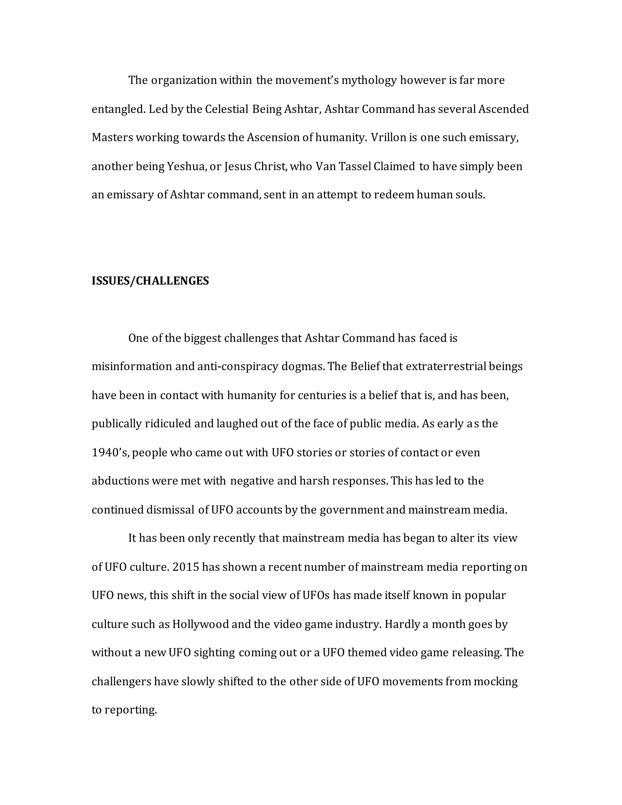 The organization within the movement’s mythology however is far more
entangled. Led by the Celestial Being Ashtar, Ashtar Command has several Ascended
Masters working towards the Ascension of humanity. Vrillon is one such emissary,
another being Yeshua, or Jesus Christ, who Van Tassel Claimed to have simply been
an emissary of Ashtar command, sent in an attempt to redeem human souls.
ISSUES/CHALLENGES
One of the biggest challenges that Ashtar Command has faced is
misinformation and anti-conspiracy dogmas. The Belief that extraterrestrial beings
have been in contact with humanity for centuries is a belief that is, and has been,
publically ridiculed and laughed out of the face of public media. As early as the
1940’s, people who came out with UFO stories or stories of contact or even
abductions were met with negative and harsh responses. This has led to the
continued dismissal of UFO accounts by the government and mainstream media.
It has been only recently that mainstream media has began to alter its view
of UFO culture. 2015 has shown a recent number of mainstream media reporting on
UFO news, this shift in the social view of UFOs has made itself known in popular
culture such as Hollywood and the video game industry. Hardly a month goes by
without a new UFO sighting coming out or a UFO themed video game releasing. The
challengers have slowly shifted to the other side of UFO movements from mocking
to reporting.
 