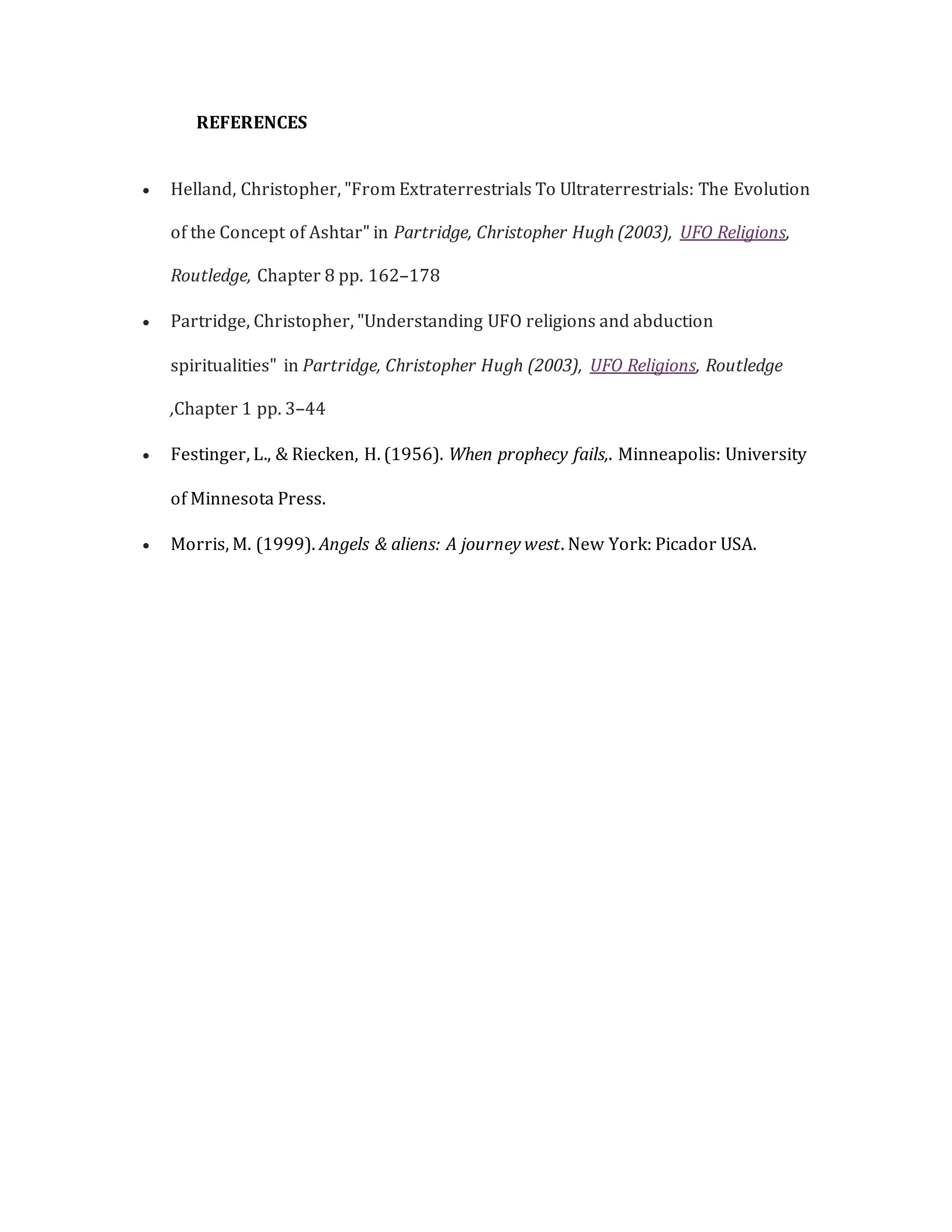 REFERENCES
 Helland, Christopher, "From Extraterrestrials To Ultraterrestrials: The Evolution
of the Concept of Ashtar" in Partridge, Christopher Hugh (2003), UFO Religions,
Routledge, Chapter 8 pp. 162–178
 Partridge, Christopher, "Understanding UFO religions and abduction
spiritualities" in Partridge, Christopher Hugh (2003), UFO Religions, Routledge
,Chapter 1 pp. 3–44
 Festinger, L., & Riecken, H. (1956). When prophecy fails,. Minneapolis: University
of Minnesota Press.
 Morris, M. (1999). Angels & aliens: A journey west. New York: Picador USA.
 