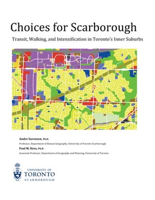 Choices	
  for	
  Scarborough	
  	
  
Transit,	
  Walking,	
  and	
  Intensification	
  in	
  Toronto’s	
  Inner	
  Suburbs	
  
	
  
	
  
	
  
Andre	
  Sorensen,	
  Ph.D.	
  
Professor,	
  Department	
  of	
  Human	
  Geography,	
  University	
  of	
  Toronto	
  Scarborough	
  
Paul	
  M.	
  Hess,	
  Ph.D.	
  
Associate	
  Professor,	
  Department	
  of	
  Geography	
  and	
  Planning,	
  University	
  of	
  Toronto	
  
 
