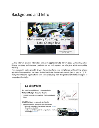 Background and Intro
Multisensory Cue Congruency in
Lane Change Test
Yuanjing Sun
Advisor: Myounghoon Jeon
Dec 4th ,2015
Mobile internet extends interaction with web applications to driver’s seat. Multitasking while
driving becomes an inevitable challenge to not only drivers, but also the whole automobile
industry.
Even though 14 states prohibit drivers from using hand-held cell phones while driving, a large
portion of injury crashes has been defined as distraction-related crashes (Nhtsa.gov, 2015). So,
many institutes and organizations have tried to develop well-designed in-vehicle technologies to
support driving tasks.
1.1 Background
1/18/2016 3
IVIS assistance should not cause overload!!
Wickens’ Multiple Resource Theory
• Extends information receiving channels beyond
vision
Reliability issues of research protocols
• Various research protocols and simulators
• Adaptive Integrated Driver-vehicle interface” (AIDE)
(Engström et al., 2004)
• a U.S. project, “SAfety VEhicle using adaptive Interface
Technology” (SAVE-IT)
 