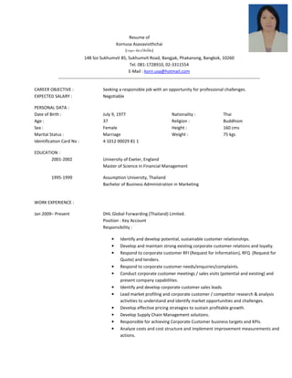 Resume of
Kornusa Asavavisithchai
(กรอุษา อัสวะวิสิทธิชัย)
148 Soi Sukhumvit 85, Sukhumvit Road, Bangjak, Phakanong, Bangkok, 10260
Tel. 081-1728910, 02-3311554
E-Mail : korn.usa@hotmail.com
------------------------------------------------------------------------------------------------------------------------------------------
CAREER OBJECTIVE : Seeking a responsible job with an opportunity for professional challenges.
EXPECTED SALARY : Negotiable
PERSONAL DATA :
Date of Birth : July 9, 1977 Nationality : Thai
Age : 37 Religion : Buddhism
Sex : Female Height : 160 cms
Marital Status : Marriage Weight : 75 kgs
Identification Card No : 4 1012 00029 81 1
EDUCATION :
2001-2002 University of Exeter, England
Master of Science in Financial Management
1995-1999 Assumption University, Thailand
Bachelor of Business Administration in Marketing
WORK EXPERIENCE :
Jan 2009– Present DHL Global Forwarding (Thailand) Limited.
Position : Key Account
Responsibility :
• Identify and develop potential, sustainable customer relationships.
• Develop and maintain strong existing corporate customer relations and loyalty.
• Respond to corporate customer RFI (Request for Information), RFQ (Request for
Quote) and tenders.
• Respond to corporate customer needs/enquiries/complaints.
• Conduct corporate customer meetings / sales visits (potential and existing) and
present company capabilities.
• Identify and develop corporate customer sales leads.
• Lead market profiling and corporate customer / competitor research & analysis
activities to understand and identify market opportunities and challenges.
• Develop effective pricing strategies to sustain profitable growth.
• Develop Supply Chain Management solutions.
• Responsible for achieving Corporate Customer business targets and KPIs.
• Analyze costs and cost structure and implement improvement measurements and
actions.
 