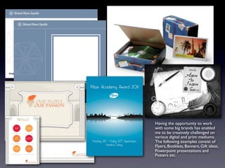 Having the opportunity to work
with some big brands has enabled
me to be creatively challenged on
various digital and print mediums.
The following examples consist of
Flyers, Booklets, Banners, Gift ideas,
Powerpoint presentations and
Posters etc.
 