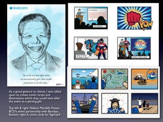 As a good gesture to clients, I was called
upon to create comic strips and
illustrations which they could have after
the event as a parting gift.
Top left & right: Nelson Mandela Poster,
BCD’s event partnership with Barclays.
Bottom right:A comic strip for SignUp4.
 