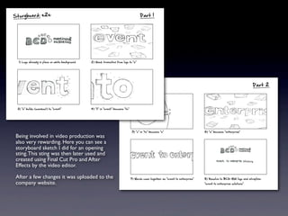 Being involved in video production was
also very rewarding. Here you can see a
storyboard sketch I did for an opening
sting.This sting was then later used and
created using Final Cut Pro and After
Effects by the video editor.
After a few changes it was uploaded to the
company website.
 