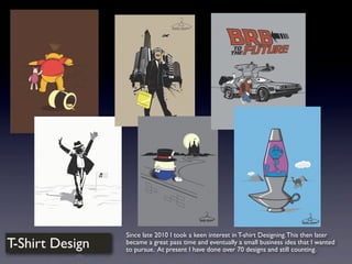 T-Shirt Design
Since late 2010 I took a keen interest in T-shirt Designing.This then later
became a great pass time and eventually a small business idea that I wanted
to pursue. At present I have done over 70 designs and still counting.
 