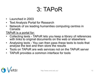 3: TAPoR
• Launched in 2003
• Text Analysis Portal for Research
• Network of six leading humanities computing centres in
Canada
TAPoR is a portal for:
• Collecting texts - TAPoR lets you keep a library of references
with links to original documents on the web or elsewhere
• Analysing texts - You can then pass these texts to tools that
analyse the text and then store the results
• Tools on TAPoR are web services not on the TAPoR server
• TAPoR provides a common interface for tools
http://www.versi.edu.au/ 13
 
