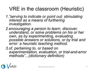 VRE in the classroom (Heuristic)
1.”serving to indicate or point out; stimulating
interest as a means of furthering
investigation.
2.encouraging a person to learn, discover,
understand, or solve problems on his or her
own, as by experimenting, evaluating
possible answers or solutions, or by trial and
error: a heuristic teaching method.
3.of, pertaining to, or based on
experimentation, evaluation, or trial-and-error
methods”...(dictionary definition)
http://www.versi.edu.au/ 17
 