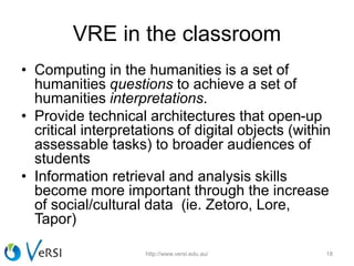 VRE in the classroom
• Computing in the humanities is a set of
humanities questions to achieve a set of
humanities interpretations.
• Provide technical architectures that open-up
critical interpretations of digital objects (within
assessable tasks) to broader audiences of
students
• Information retrieval and analysis skills
become more important through the increase
of social/cultural data (ie. Zetoro, Lore,
Tapor)
http://www.versi.edu.au/ 18
 