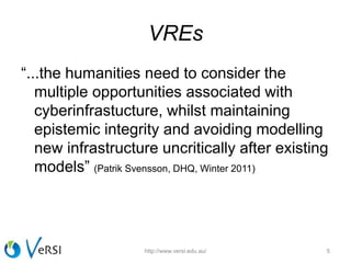 VREs
“...the humanities need to consider the
multiple opportunities associated with
cyberinfrastucture, whilst maintaining
epistemic integrity and avoiding modelling
new infrastructure uncritically after existing
models” (Patrik Svensson, DHQ, Winter 2011)
http://www.versi.edu.au/ 5
 
