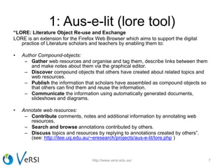 1: Aus-e-lit (lore tool)
“LORE: Literature Object Re-use and Exchange
LORE is an extension for the Firefox Web Browser which aims to support the digital
practice of Literature scholars and teachers by enabling them to:
• Author Compound-objects:
– Gather web resources and organise and tag them, describe links between them
and make notes about them via the graphical editor.
– Discover compound objects that others have created about related topics and
web resources.
– Publish the information that scholars have assembled as compound objects so
that others can find them and reuse the information.
– Communicate the information using automatically generated documents,
slideshows and diagrams.
• Annotate web resources:
– Contribute comments, notes and additional information by annotating web
resources.
– Search and browse annotations contributed by others.
– Discuss topics and resources by replying to annotations created by others”.
(see: http://itee.uq.edu.au/~eresearch/projects/aus-e-lit/lore.php )
http://www.versi.edu.au/ 7
 