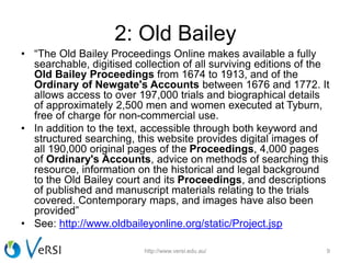 2: Old Bailey
• “The Old Bailey Proceedings Online makes available a fully
searchable, digitised collection of all surviving editions of the
Old Bailey Proceedings from 1674 to 1913, and of the
Ordinary of Newgate's Accounts between 1676 and 1772. It
allows access to over 197,000 trials and biographical details
of approximately 2,500 men and women executed at Tyburn,
free of charge for non-commercial use.
• In addition to the text, accessible through both keyword and
structured searching, this website provides digital images of
all 190,000 original pages of the Proceedings, 4,000 pages
of Ordinary's Accounts, advice on methods of searching this
resource, information on the historical and legal background
to the Old Bailey court and its Proceedings, and descriptions
of published and manuscript materials relating to the trials
covered. Contemporary maps, and images have also been
provided”
• See: http://www.oldbaileyonline.org/static/Project.jsp
http://www.versi.edu.au/ 9
 