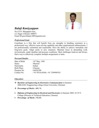 Balaji Kaniyyappan
No.5/215, Mogappair East,
J,J, Nagar, Chennai -600037
Email ID:gowribalaji.2005@gmail.com
Professional Goal:
Contribute to a firm that will benefit from my strengths in handling customers in a
professional way, effective issue-solving capability and other organizational enhancements. I
am professionally committed and responsible. Have the ability to achieve immediate and
long-term goals. Adapt easily to new situations. Maintain focus in demanding work
environments, under deadline and pressure conditions. Meet challenges head-on and always
find a way to effectively complete multiple assignments or tasks.
Personal Details:
Date of Birth : 16th
May, 1983
Status : Married
Nationality : Indian
Birth Place : Chennai
Passport No : G6926708
Contact No. : +91 9551610544, +91 7299999763
Education:
 Bachelor of Engineering in Electronics Communication in Summer
2006,S.B.C.Enggneering college (Anna University ,Chennai)
 Percentage of Marks : 69.3 %
• Diploma of Engineering in Electrical and Electronics in Summer 2003, S.V.P.T.
Collage (Director of Technical Education, Chennai)
• Percentage of Marks : 93.4%
 