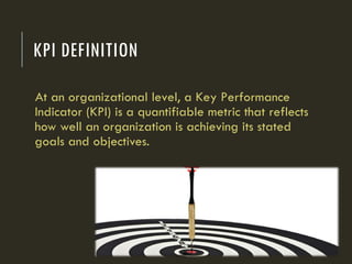 KPI DEFINITION
At an organizational level, a Key Performance
Indicator (KPI) is a quantifiable metric that reflects
how well an organization is achieving its stated
goals and objectives.
 