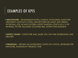 EXAMPLES OF KPIS
 HEALTHCARE – READMISSION RATES, CLINICAL OUTCOMES, COSTS PER
TREATMENT, MORTALITY RATES, TIME BETWEEN ED ADMIT AND SEEING
PHYSICIAN, LOS, HCAHPS SCORES, PROFIT MARGIN, COSTS AS A % OF
REVENUE, FTE PER ADJUSTED OCCUPIED BED, PATIENT ENGAGEMENT
 SUPPLY CHAIN – COSTS PER UNIT, SALES YOY, ON-TIME SCHEDULING AND
DELIVERY
 FINANCIAL – RETURN ON INVESTMENT, COSTS OF CAPITAL, REVENUES PER
EMPLOYEE, MARGINS BY PRODUCT LINE
 