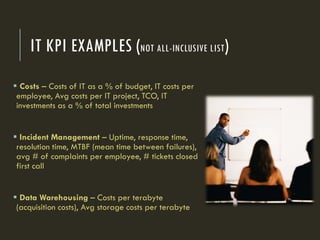 IT KPI EXAMPLES (NOT ALL-INCLUSIVE LIST)
 Costs – Costs of IT as a % of budget, IT costs per
employee, Avg costs per IT project, TCO, IT
investments as a % of total investments
 Incident Management – Uptime, response time,
resolution time, MTBF (mean time between failures),
avg # of complaints per employee, # tickets closed
first call
 Data Warehousing – Costs per terabyte
(acquisition costs), Avg storage costs per terabyte
 