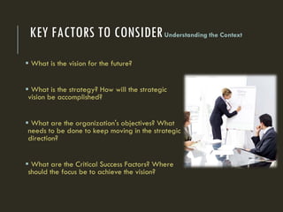 KEY FACTORS TO CONSIDERUnderstanding the Context
 What is the vision for the future?
 What is the strategy? How will the strategic
vision be accomplished?
 What are the organization's objectives? What
needs to be done to keep moving in the strategic
direction?
 What are the Critical Success Factors? Where
should the focus be to achieve the vision?
 