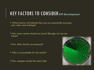 KEY FACTORS TO CONSIDERKPI Development
 Which metrics will indicate that you are successfully pursuing
your vision and strategy?
 How many metrics should you have? (Enough, but not too
many!)
 How often should you measure?
 Who is accountable for the metric?
 How complex should the metric be?
 