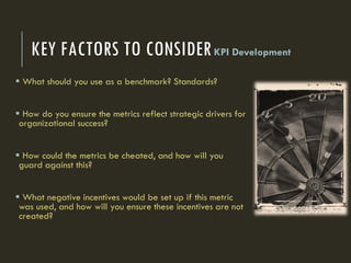 KEY FACTORS TO CONSIDERKPI Development
 What should you use as a benchmark? Standards?
 How do you ensure the metrics reflect strategic drivers for
organizational success?
 How could the metrics be cheated, and how will you
guard against this?
 What negative incentives would be set up if this metric
was used, and how will you ensure these incentives are not
created?
 