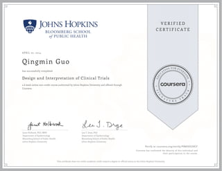 APRIL 07, 2014
Qingmin Guo
Design and Interpretation of Clinical Trials
a 6 week online non-credit course authorized by Johns Hopkins University and offered through
Coursera
has successfully completed
Janet Holbook, PhD, MPH
Department of Epidemiology
Bloomberg School of Public Health
Johns Hopkins University
Lea T. Drye, PhD
Department of Epidemiology
Bloomberg School of Public Health
Johns Hopkins University
Verify at coursera.org/verify/ PDW585ZHCF
Coursera has confirmed the identity of this individual and
their participation in the course.
This certificate does not confer academic credit toward a degree or official status at the Johns Hopkins University.
 