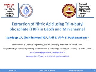 Sandeep V.a, Chandramouli G.a, Anil B. Vir b, S. Pushpavanam b
a Department of Chemical Engineering, SASTRA University, Thanjavur, TN, India 613401.
b Department of Chemical Engineering, Indian Institute of Technology, Madras (IIT, Madras), TN, India 600036.
Email: anil.vir8@gmail.com , spush@iitm.ac.in
Webpage: http://www.che.iitm.ac.in/~spush/index.html
1
Extraction of Nitric Acid using Tri-n-butyl
phosphate (TBP) in Batch and Minichannel
Chemical
Engineering
Department,
IIT Madras
Chennai,
INDIA
CHEMCON-
2014
Dec 27-30
Punjab
University
INDIA
Anil B. Vir Chem Engg, IIT Madras anil.vir8@gmail.com
 