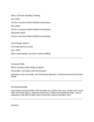Rhino 3D Nurbs Modeling Training:
July 2005:
24 hour course at Robert McNeel & Associates
May 2006:
24 hour course at Robert McNeel & Associates
December 2006:
24 hour course at Robert McNeel & Associates
Yacht Design School:
(Correspondence course)
July, 2007:
Rhino based design course for marine drafting.
__________________________________________________________________
Computer Skills:
Rhino computer aided design program:
Good skills, very fluent with the program.
Experience and some skills with Photoshop, Illustrator, Dreamweaver and Camtasia
Studio.
__________________________________________________________________
Woodworking Skills.
Lots of time and good skills with the table saw, jointer, ban saw, circular saw. Good
skills with hand planes, Japanese hand saws, chisels and sharpening skills. Lots of
experience with stitch & glue type construction, epoxy and glass work.
__________________________________________________________________
Projects:
 