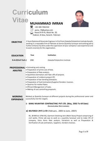 Page 1 of 5 
Curriculum 
Vitae 
MUHAMMAD IMRAN 
+92-300-7062332 
pulse_70@yahoo.com 
House # R-41, Block No. 20, 
Federal, B Area, Karachi. Pakistan 
3 Years Diploma of Associate Engineer in Civil from Zubaida Polytechnic Institute Karachi, 
working in a reputable firm of Pakistan as Senior Quantity Surveyor and seeking job to 
further enhance my skills under the supervision of your company’s vast experience and 
to work sincerely for the organization. 
Year Institution 
OBJJECTIIVE 
EDUCATIION 
D.A.E(Civil-Tech.) 1990 Zubaida Polytechnic Institute 
 
 Estimating and costing. 
 Preparation of prime cost of bids. 
 Preparation of Rate analysis. 
 Quantities Estimation and Take-offs of projects. 
 Preparation of midterm project IPC. 
 Preparation of bar bending Schedules. 
 Preparation of Sub Contractors/Supplier/Vendors Invoices. 
 Quarries for market Rates. 
 Efficient Management of tasks. 
 Making of cost controlling proposals. 
Worked as Quantity Surveyor at different projects during the professional career and 
successfully met the targets. 
1- BANU MUKHTAR CONTRACTING PVT LTD. (May, 2002 To till Date) 
(Formerly Izhar (Pvt.) Limited.) 
a) BELTEXCO (PVT.) LTD (February , 2005 to June , 2007) 
RS. 28 Million (PAK RS,) Garment Stitching Unit (Multi Story) Project comprising of 
civil works. Prime job was to work as a quantity Surveyor and to make IPC of 
company, Extra Items Rate analysis, Variations as well as Preparation & 
Verification of sub-contractors, Suppliers, Vendors Invoices. 
PROFESSIIONAL 
ABIILIITIIES 
WORKIING 
EXPERIIENCE 
 