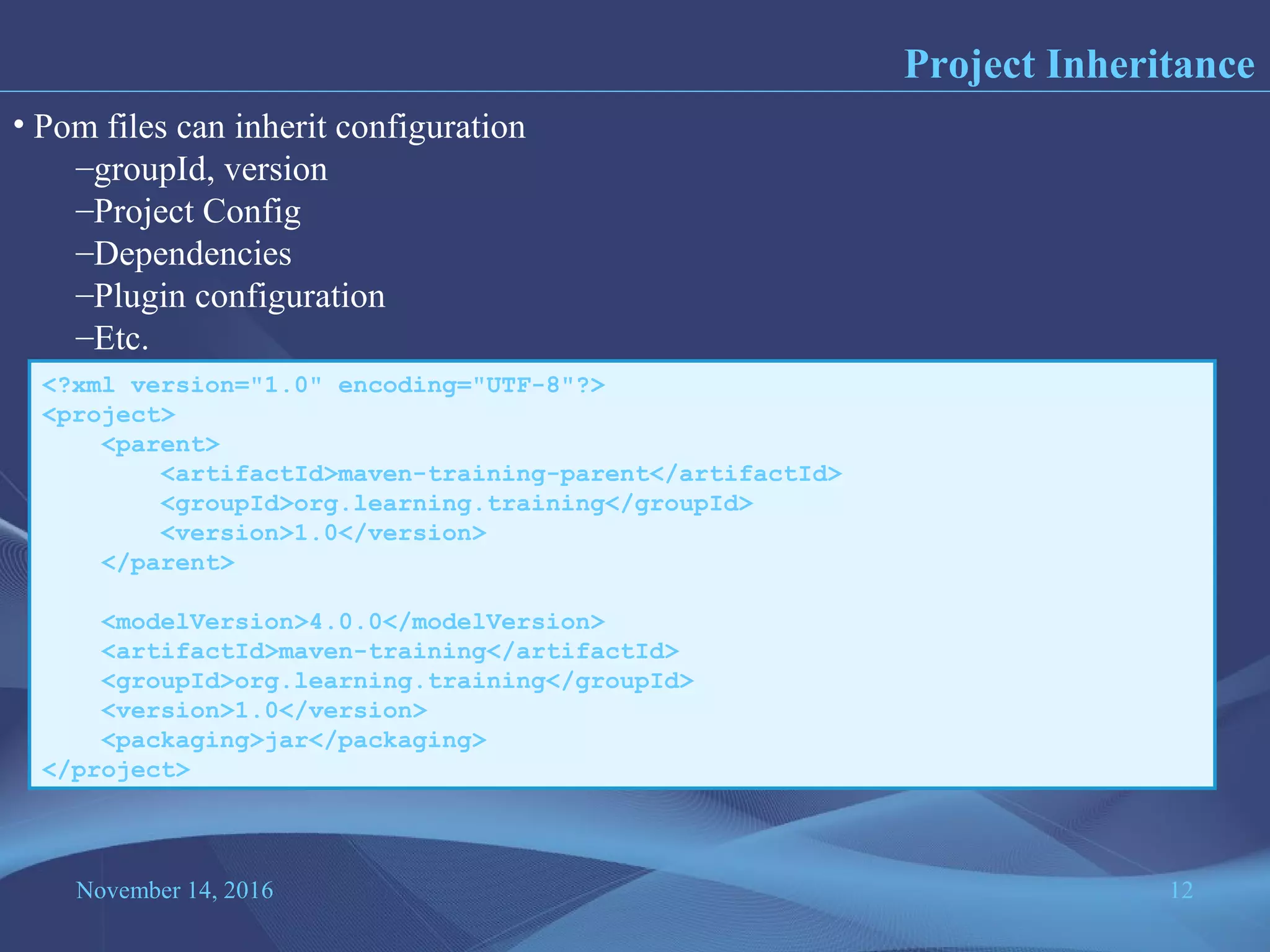 November 14, 2016 12
Project Inheritance
• Pom files can inherit configuration
–groupId, version
–Project Config
–Dependencies
–Plugin configuration
–Etc.
<?xml version="1.0" encoding="UTF-8"?>
<project>
<parent>
<artifactId>maven-training-parent</artifactId>
<groupId>org.learning.training</groupId>
<version>1.0</version>
</parent>
<modelVersion>4.0.0</modelVersion>
<artifactId>maven-training</artifactId>
<groupId>org.learning.training</groupId>
<version>1.0</version>
<packaging>jar</packaging>
</project>
 