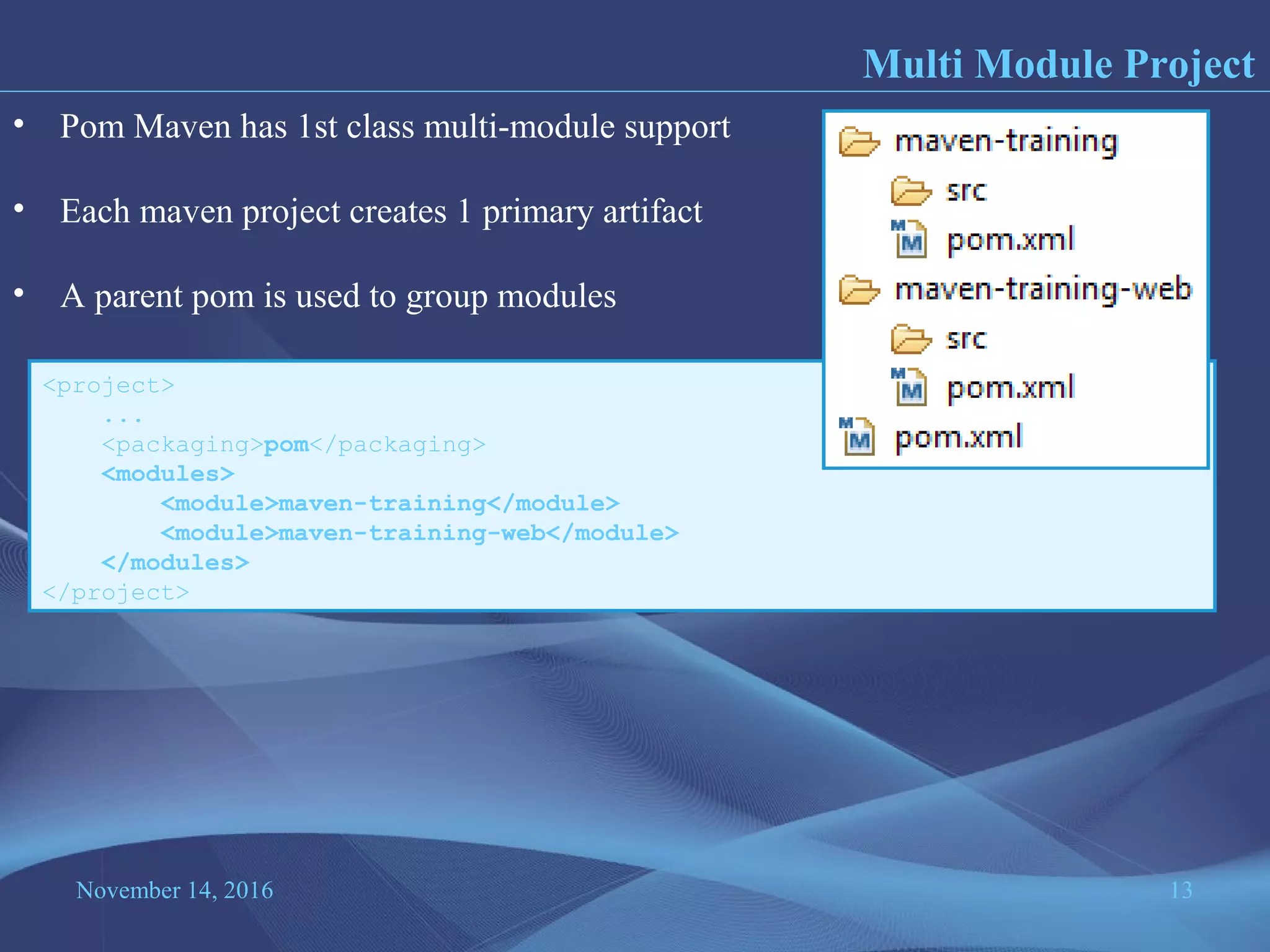 November 14, 2016 13
Multi Module Project
• Pom Maven has 1st class multi-module support
• Each maven project creates 1 primary artifact
• A parent pom is used to group modules
<project>
...
<packaging>pom</packaging>
<modules>
<module>maven-training</module>
<module>maven-training-web</module>
</modules>
</project>
 