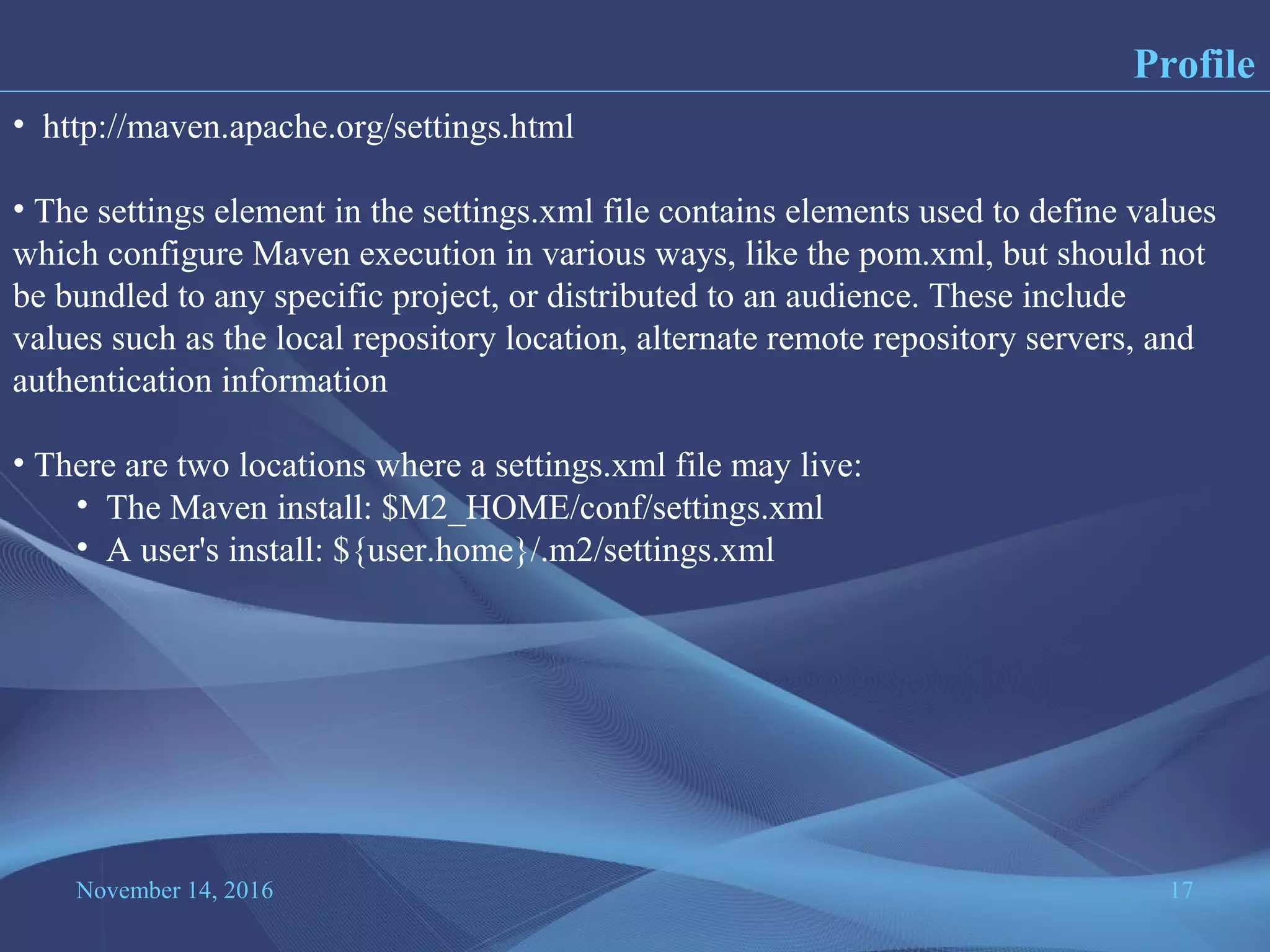 November 14, 2016 17
Profile
• http://maven.apache.org/settings.html
• The settings element in the settings.xml file contains elements used to define values
which configure Maven execution in various ways, like the pom.xml, but should not
be bundled to any specific project, or distributed to an audience. These include
values such as the local repository location, alternate remote repository servers, and
authentication information
• There are two locations where a settings.xml file may live:
• The Maven install: $M2_HOME/conf/settings.xml
• A user's install: ${user.home}/.m2/settings.xml
 