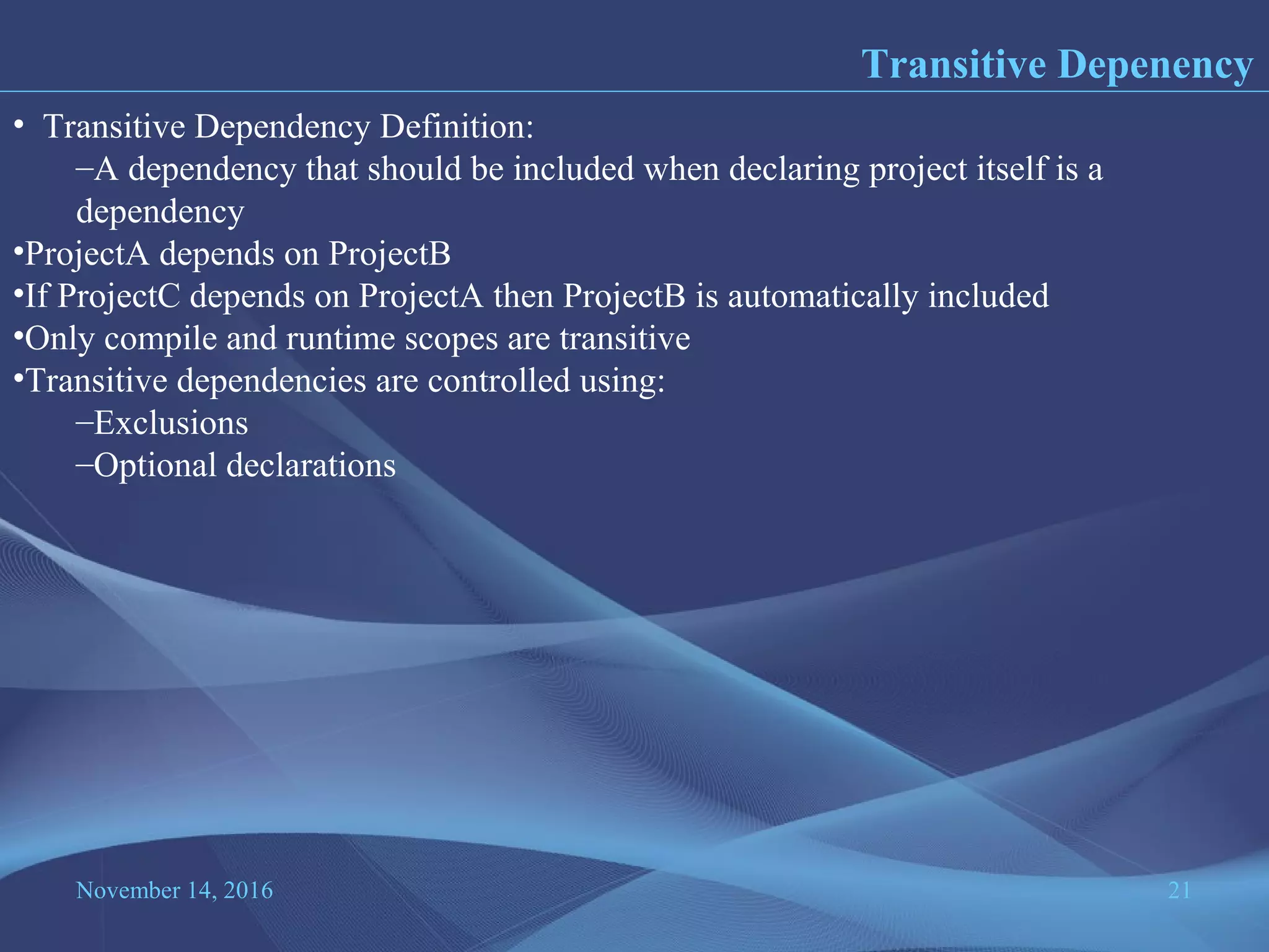 November 14, 2016 21
Transitive Depenency
• Transitive Dependency Definition:
–A dependency that should be included when declaring project itself is a
dependency
•ProjectA depends on ProjectB
•If ProjectC depends on ProjectA then ProjectB is automatically included
•Only compile and runtime scopes are transitive
•Transitive dependencies are controlled using:
–Exclusions
–Optional declarations
 
